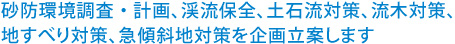 砂防環境調査・計画、渓流保全、土石流対策、流木対策、地すべり対策、急傾斜地対策を企画立案します