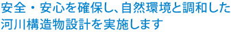 安全・安心を確保し、自然環境と調和した河川構造物設計を実施します