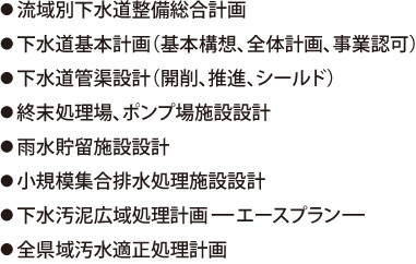 ●流域別下水道整備総合計画●下水道基本計画（基本構想、全体計画、事業認可）●下水道管渠設計（開削、推進、シールド）●終末処理場、ポンプ場施設設計●雨水貯留施設設計●小規模集合排水処理施設設計●下水汚泥広域処理計画ーエースプランー●全県域汚水適正処理計画