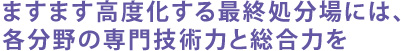 ますます高度化する最終処分場には、各分野の専門技術力と総合力を