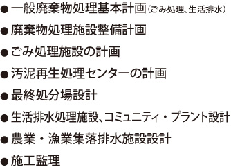 ●一般廃棄物処理基本計画（ごみ処理、生活排水）●廃棄物処理施設整備計画●ごみ処理施設の計画●汚泥再生処理センターの計画●最終処分場設計●生活排水処理施設、コミュニティ・プラント設計●農業・漁業集落排水施設設計●施工監理