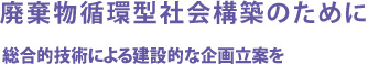 廃棄物循環型社会構築のために 総合的技術による建設的な企画立案を