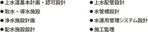 ●上水道基本計画・認可設計●取水・導水施設●浄水施設計画●配水施設設計●上水配管設計●水管橋設計●水運用管理システム設計●施工監理